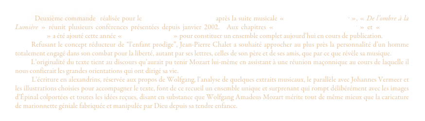         Deuxième commande  réalisée pour le Grand Orient de France après la suite musicale « Des ténèbres à l'Etoile », « De l’ombre à la Lumière » réunit plusieurs conférences présentées depuis janvier 2002.  Aux chapitres « Wolfgang Amadeus Mozart » et « La Flûte Enchantée » a été ajouté cette année « Mozart le rebelle » pour constituer un ensemble complet aujourd’hui en cours de publication.
      Refusant le concept réducteur de “l’enfant prodige”, Jean-Pierre Chalet a souhaité approcher au plus près la personnalité d’un homme     totalement engagé dans son combat pour la liberté, autant par ses lettres, celles de son père et de ses amis, que par ce que révèle sa musique.
        L’originalité du texte tient au discours qu’aurait pu tenir Mozart lui-même en assistant à une réunion maçonnique au cours de laquelle il nous confierait les grandes orientations qui ont dirigé sa vie.
         L’écriture en alexandrins, réservée aux propos de Wolfgang, l’analyse de quelques extraits musicaux, le parallèle avec Johannes Vermeer et les illustrations choisies pour accompagner le texte, font de ce recueil un ensemble unique et surprenant qui rompt délibérément avec les images d’Épinal colportées et toutes les idées reçues, disant en substance que Wolfgang Amadeus Mozart mérite tout de même mieux que la caricature de marionnette géniale fabriquée et manipulée par Dieu depuis sa tendre enfance.