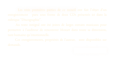     Les trois premières parties de ce recueil ont fait l’objet d’un enregistrement  paru sous forme de deux CDs présentés ici dans la rubrique “Discographie”. 
    Au texte intégral ont été joints de larges extraits musicaux pour permettre à l’auditeur de rencontrer Mozart dans toute sa dimension, tant humaine qu’émotionnelle.
    Ces enregistrements, propriétés de l’auteur,  sont disponibles sur demande. 
contact@jpchalet.com