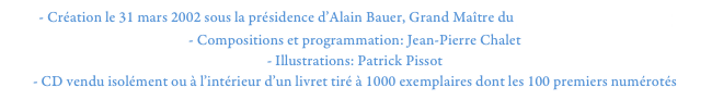 - Création le 31 mars 2002 sous la présidence d’Alain Bauer, Grand Maître du Grand Orient de France
- Compositions et programmation: Jean-Pierre Chalet
- Illustrations: Patrick Pissot
- CD vendu isolément ou à l’intérieur d’un livret tiré à 1000 exemplaires dont les 100 premiers numérotés