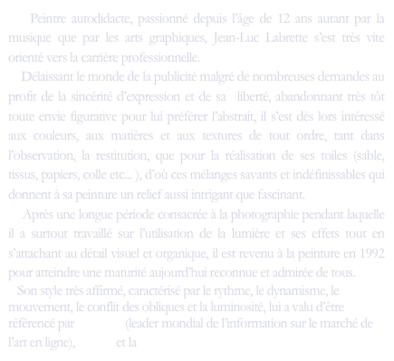    Peintre autodidacte, passionné depuis l’âge de 12 ans autant par la musique que par les arts graphiques, Jean-Luc Labrette s’est très vite orienté vers la carrière professionnelle.
    Délaissant le monde de la publicité malgré de nombreuses demandes au profit de la sincérité d’expression et de sa  liberté, abandonnant très tôt toute envie figurative pour lui préférer l’abstrait, il s’est dès lors intéressé aux couleurs, aux matières et aux textures de tout ordre, tant dans l’observation, la restitution, que pour la réalisation de ses toiles (sable, tissus, papiers, colle etc... ), d’où ces mélanges savants et indéfinissables qui donnent à sa peinture un relief aussi intrigant que fascinant. 
    Après une longue période consacrée à la photographie pendant laquelle il a surtout travaillé sur l’utilisation de la lumière et ses effets tout en s’attachant au détail visuel et organique, il est revenu à la peinture en 1992 pour atteindre une maturité aujourd’hui reconnue et admirée de tous.
   Son style très affirmé, caractérisé par le rythme, le dynamisme, le mouvement, le conflit des obliques et la luminosité, lui a valu d’être référencé par ArtPrice (leader mondial de l’information sur le marché de l’art en ligne), Akoun et la Galerie Meyer-Oceanic Art.