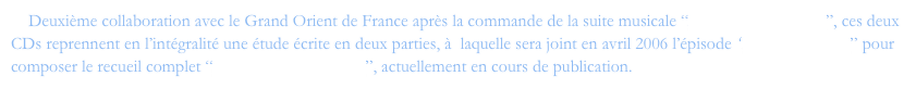     Deuxième collaboration avec le Grand Orient de France après la commande de la suite musicale “Des ténèbres à l'Etoile”, ces deux CDs reprennent en l’intégralité une étude écrite en deux parties, à  laquelle sera joint en avril 2006 l’épisode “Mozart le rebelle” pour composer le recueil complet “De l'ombre à la Lumière”, actuellement en cours de publication.