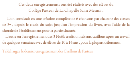 Ces deux enregistrements ont été réalisés avec des élèves du 
Collège Pasteur de La Chapelle Saint Mesmin.
    L’un consistait en une création complète de 6 chansons par chacune des classes de 3ème, depuis le choix du sujet jusqu’au l’impression du livret, avec l’aide de la chorale de l’établissement pour la partie chantée.
    L’autre en l’enregistrement des 3 Noëls traditionnels aux carillons après un travail de quelques semaines avec de élèves de 10 à 14 ans , pour la plupart débutants.
Téléchargez  le dernier enregistrement des Carillons de Pasteur “Dormeur, Atchoum...”