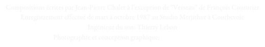 Compositions écrites par Jean-Pierre Chalet à l’exception de “Verseau” de François Couturier
Enregistrement effectué de mars à octobre 1987 au Studio Merjithur à Courbevoie
Ingénieur du son: Thierry Lebon
Photographie et conception graphique:  Jean-Luc Labrette                                   