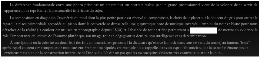     La différence fondamentale entre une photo prise par un amateur et un portrait réalisé par un grand professionnel vient de la volonté de se servir de l’apparence pour représenter la personnalité intérieure du sujet.
       La composition en diagonale, l’asymétrie du fond dont la plus petite partie est réservé au compositeur, le choix de le placer sur la douceur du gris pour attirer le regard, la place primordiale accordée au piano dont le couvercle se dresse telle une gigantesque note de musique inversée, l’emploi du noir et blanc pour nous détacher de la réalité (la couleur est utilisée en photographie depuis 1830) et l’absence de tout artifice permettent à Arnold Newman de mettre en évidence le rôle, l’importance et l’œuvre de l’homme plutôt que son image, tout en dégageant sa densité, son intelligence et sa détermination.
         À une époque où la priorité est donnée, à des fins commerciales (pensons à la dictature qu’exerce la mode dans tous les sens du terme) au fameux “look” après lequel courent des troupeaux de moutons entièrement manipulés, cet exemple nous rappelle, dans un esprit platonicien, que la beauté n’émane pas de l’extérieur mais bien de la construction intérieure de l’individu. Ne dit-on pas que les mannequins s’avèrent très ennuyeux, surtout le jour…