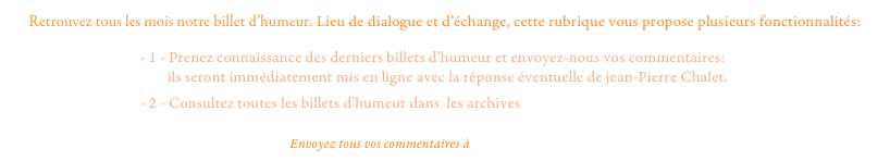 Retrouvez tous les mois notre billet d’humeur. Lieu de dialogue et d’échange, cette rubrique vous propose plusieurs fonctionnalités:
                                      - 1 - Prenez connaissance des derniers billets d’humeur et envoyez-nous vos commentaires:
                                              ils seront immédiatement mis en ligne avec la réponse éventuelle de jean-Pierre Chalet.
                                      - 2 - Consultez toutes les billets d’humeur dans  les archives

Envoyez tous vos commentaires à pcpproductions@free.fr