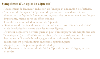 Symptômes d'un épisode dépressif
- Abaissement de l'humeur, réduction de l'énergie et diminution de l'activité.
- Altération de la capacité à éprouver du plaisir, une perte d'intérêt, une
   diminution de l'aptitude à se concentrer, associées couramment à une fatigue
   importante, même après un effort minime.
- Troubles du sommeil, diminution de l'appétit.
- Diminution de l'estime de soi et de la confiance en soi, idées de culpabilité
   et de dévalorisation même dans les formes légères.
- L'humeur dépressive ne varie guère et peut s'accompagner de symptômes dits
  "somatiques" (perte d'intérêt ou de plaisir, réveil matinal précoce plusieurs
   heures avant l'heure habituelle, aggravation matinale de la dépression,
   ralentissement psychomoteur important, agitation, perte
   d'appétit, perte de poids et perte de libido).
- On détermine trois degrés de sévérité à l'épisode dépressif : léger, moyen
   et sévère.
santé médecine-pharmacie