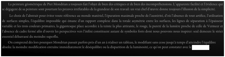         La peinture géométrique de Piet Mondrian a toujours fait l’objet de bien des critiques et de bien des incompréhensions. L’apparente facilité et l’évidence qui se dégagent de sa peinture sont pourtant les preuves irréfutables de la grandeur de son travail: un vrai chef d’œuvre donne toujours l’illusion de la simplicité.  
        Le choix de l’abstrait pour éviter toute référence au monde matériel, l’épuration maximale proche de l’austérité, d’où l’absence de tout artifice, l’utilisation de surfaces simples, l’équilibre impossible qui émane d’un rapport complexe dans la totale asymétrie entre les surfaces, les lignes de séparation à l’épaisseur variable et les trois couleurs primaires, la gigantesque place accordée à la teinte la plus attirante, le rouge, la pureté de la lumière proche de celle de Vermeer et l’absence de cadre fermé afin d’ouvrir les perspectives vers l’infini constituent autant de symboles forts dont nous pouvons nous inspirer: seul demeure le strict essentiel débarrassé du moindre superflu.
        On comprend dès lors pourquoi Mondrian passait parfois près d’un an à réaliser un tableau, le modifiant sans cesse jusqu’à temps d’atteindre l’équilibre absolu: la moindre modification entraîne immédiatement le déséquilibre ou la disparition de la luminosité, ce qu’on peut constater avec le diaporama . 