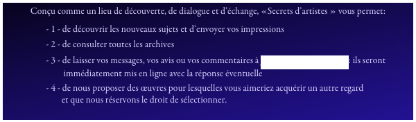 Conçu comme un lieu de découverte, de dialogue et d’échange, «Secrets d’artistes » vous permet:
                     - 1 - de découvrir les nouveaux sujets et d’envoyer vos impressions
                     - 2 - de consulter toutes les archives
                     - 3 - de laisser vos messages, vos avis ou vos commentaires à pcpproductions@free.fr: ils seront
                              immédiatement mis en ligne avec la réponse éventuelle
                     - 4 - de nous proposer des œuvres pour lesquelles vous aimeriez acquérir un autre regard
                             et que nous réservons le droit de sélectionner.